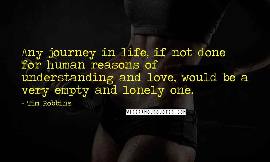 Tim Robbins Quotes: Any journey in life, if not done for human reasons of understanding and love, would be a very empty and lonely one.