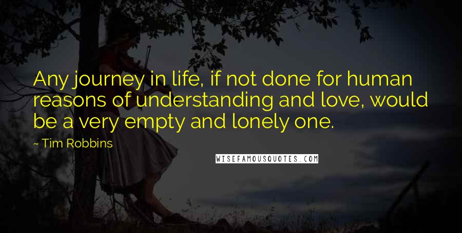 Tim Robbins Quotes: Any journey in life, if not done for human reasons of understanding and love, would be a very empty and lonely one.