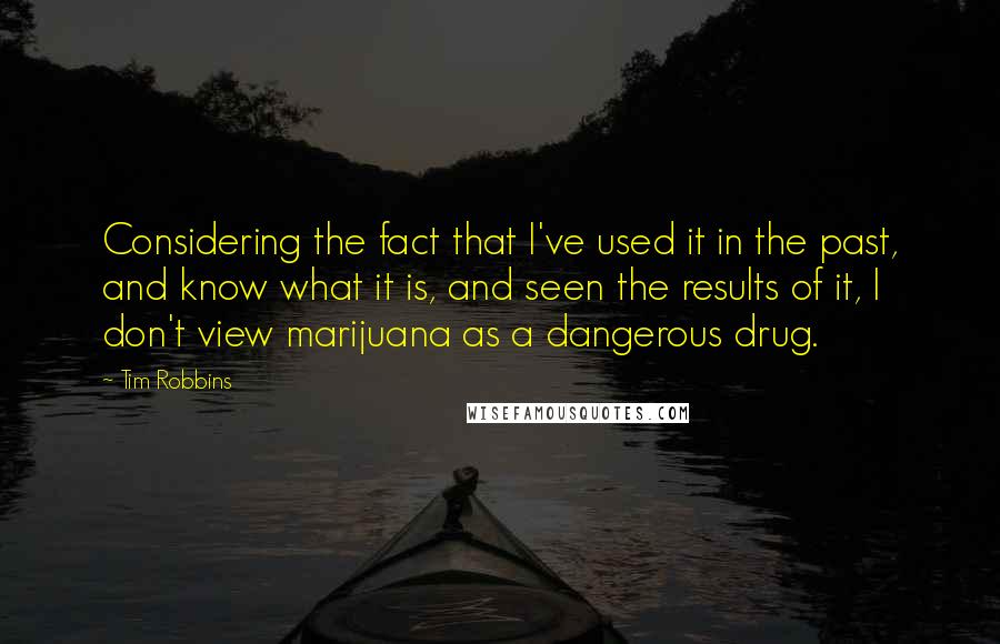 Tim Robbins Quotes: Considering the fact that I've used it in the past, and know what it is, and seen the results of it, I don't view marijuana as a dangerous drug.