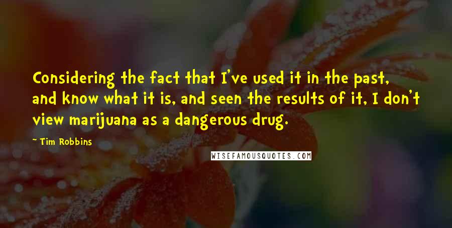 Tim Robbins Quotes: Considering the fact that I've used it in the past, and know what it is, and seen the results of it, I don't view marijuana as a dangerous drug.