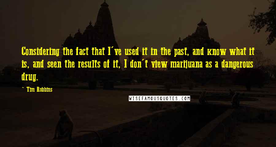 Tim Robbins Quotes: Considering the fact that I've used it in the past, and know what it is, and seen the results of it, I don't view marijuana as a dangerous drug.