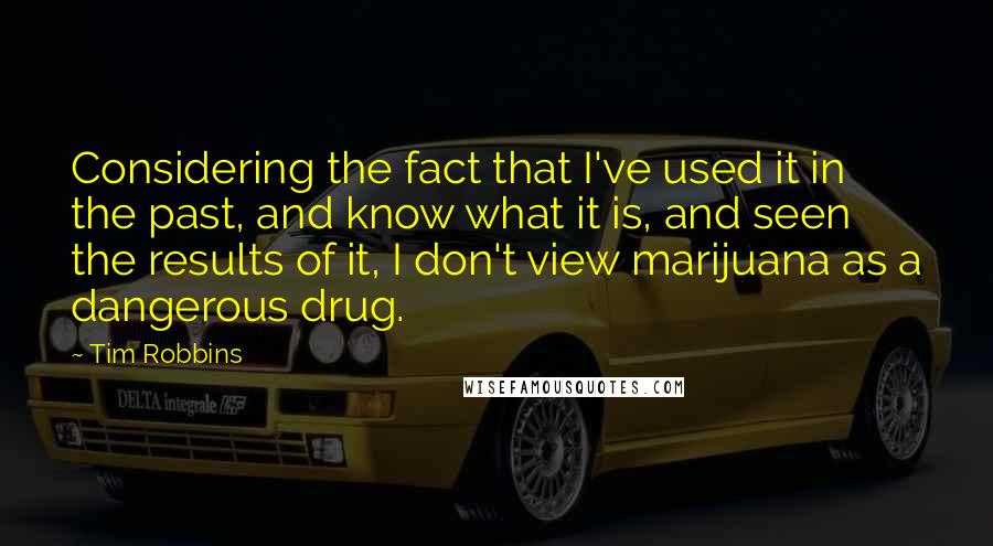 Tim Robbins Quotes: Considering the fact that I've used it in the past, and know what it is, and seen the results of it, I don't view marijuana as a dangerous drug.