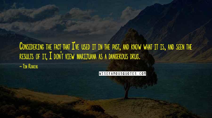 Tim Robbins Quotes: Considering the fact that I've used it in the past, and know what it is, and seen the results of it, I don't view marijuana as a dangerous drug.