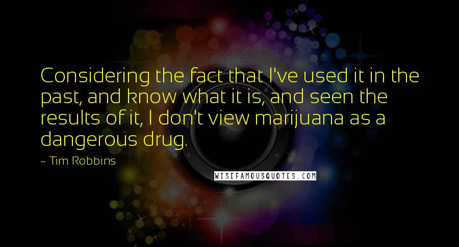 Tim Robbins Quotes: Considering the fact that I've used it in the past, and know what it is, and seen the results of it, I don't view marijuana as a dangerous drug.