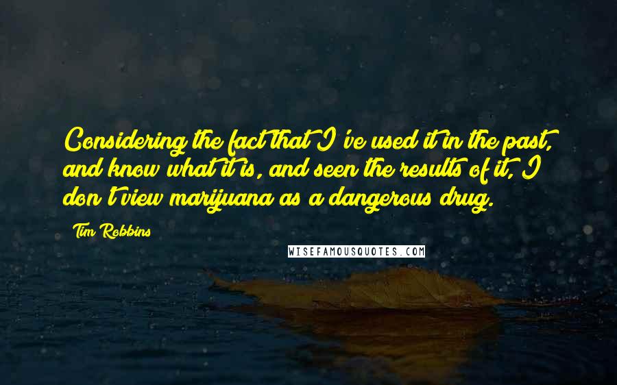 Tim Robbins Quotes: Considering the fact that I've used it in the past, and know what it is, and seen the results of it, I don't view marijuana as a dangerous drug.