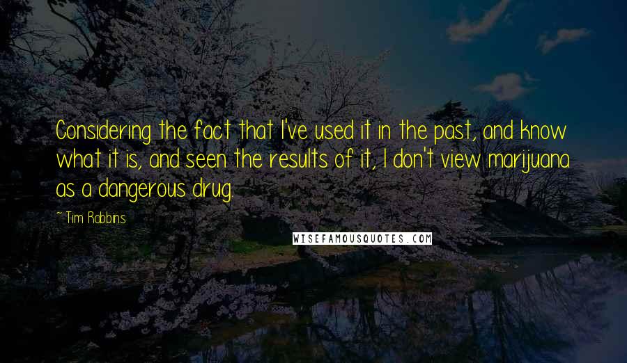 Tim Robbins Quotes: Considering the fact that I've used it in the past, and know what it is, and seen the results of it, I don't view marijuana as a dangerous drug.