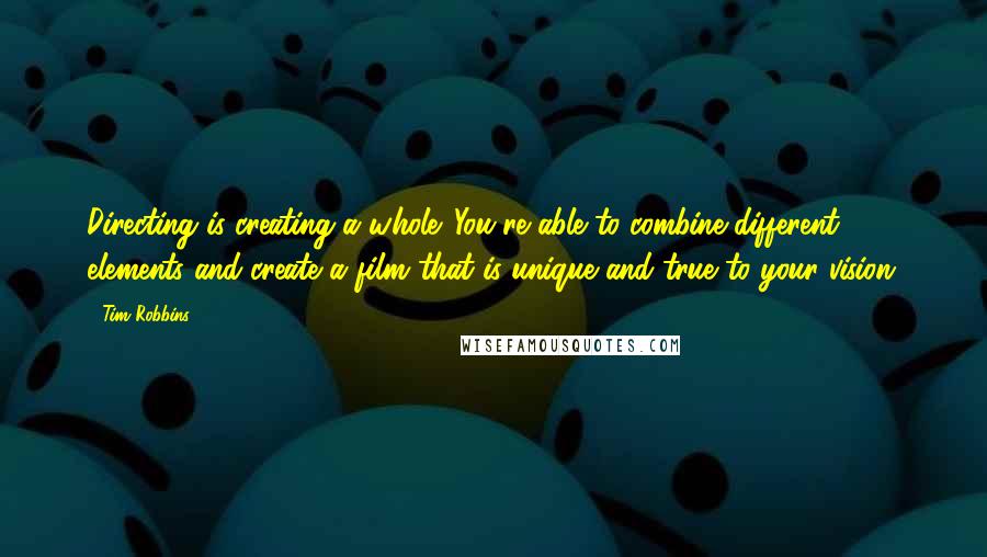 Tim Robbins Quotes: Directing is creating a whole. You're able to combine different elements and create a film that is unique and true to your vision.