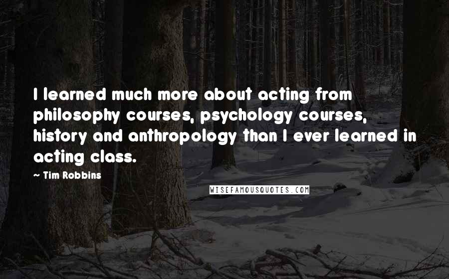 Tim Robbins Quotes: I learned much more about acting from philosophy courses, psychology courses, history and anthropology than I ever learned in acting class.