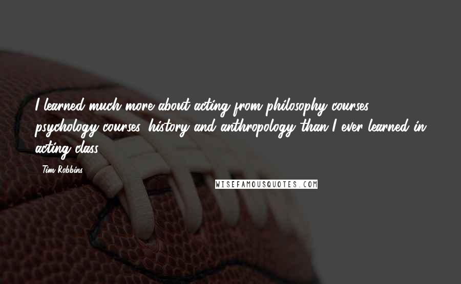 Tim Robbins Quotes: I learned much more about acting from philosophy courses, psychology courses, history and anthropology than I ever learned in acting class.