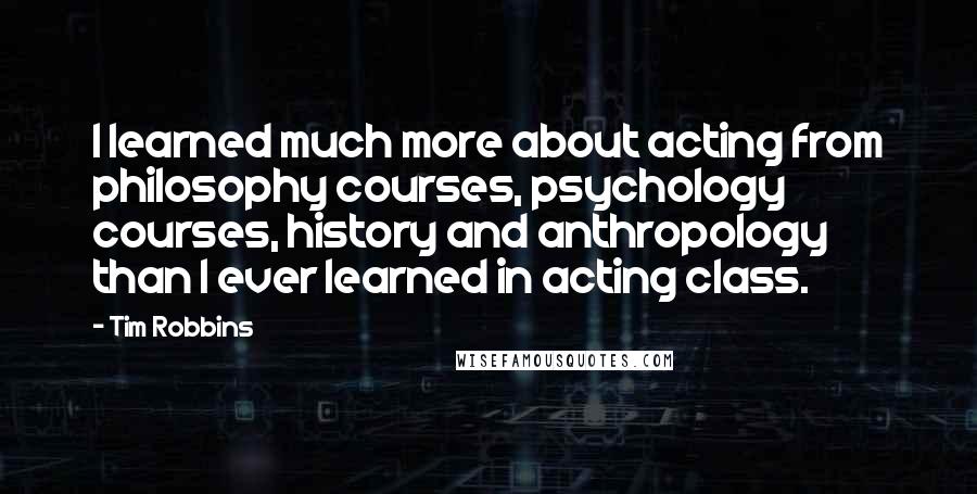 Tim Robbins Quotes: I learned much more about acting from philosophy courses, psychology courses, history and anthropology than I ever learned in acting class.