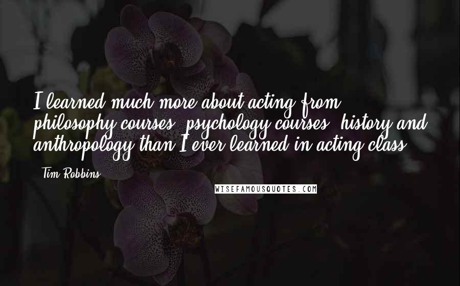 Tim Robbins Quotes: I learned much more about acting from philosophy courses, psychology courses, history and anthropology than I ever learned in acting class.