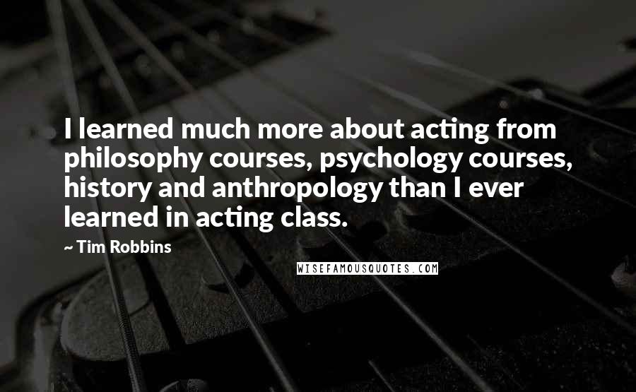 Tim Robbins Quotes: I learned much more about acting from philosophy courses, psychology courses, history and anthropology than I ever learned in acting class.