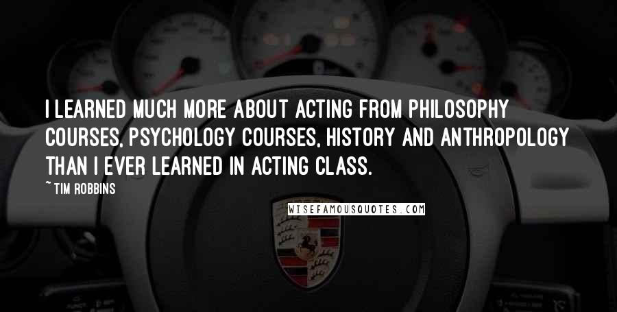 Tim Robbins Quotes: I learned much more about acting from philosophy courses, psychology courses, history and anthropology than I ever learned in acting class.