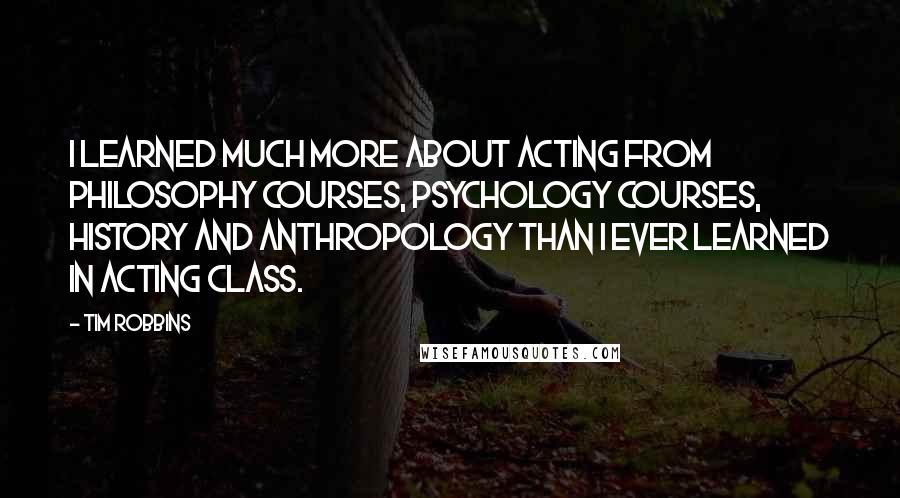 Tim Robbins Quotes: I learned much more about acting from philosophy courses, psychology courses, history and anthropology than I ever learned in acting class.