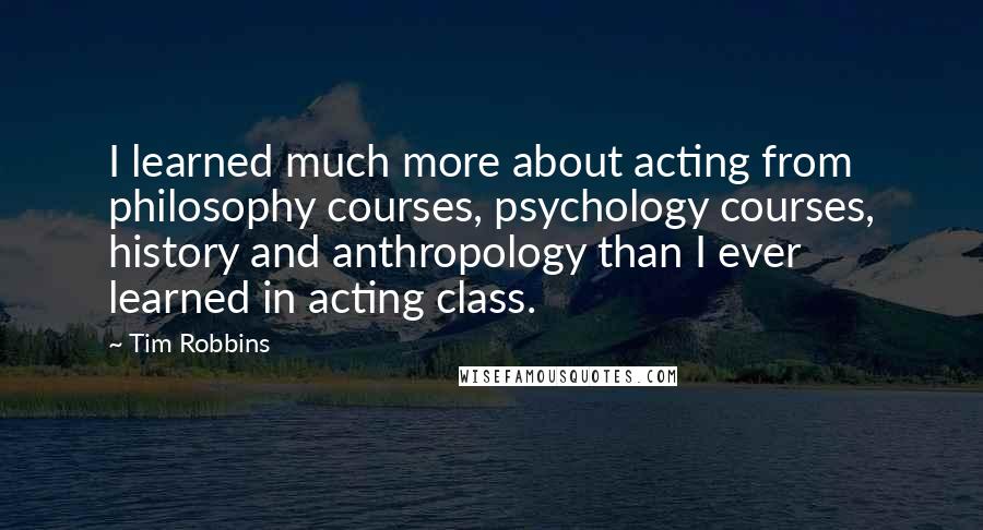 Tim Robbins Quotes: I learned much more about acting from philosophy courses, psychology courses, history and anthropology than I ever learned in acting class.