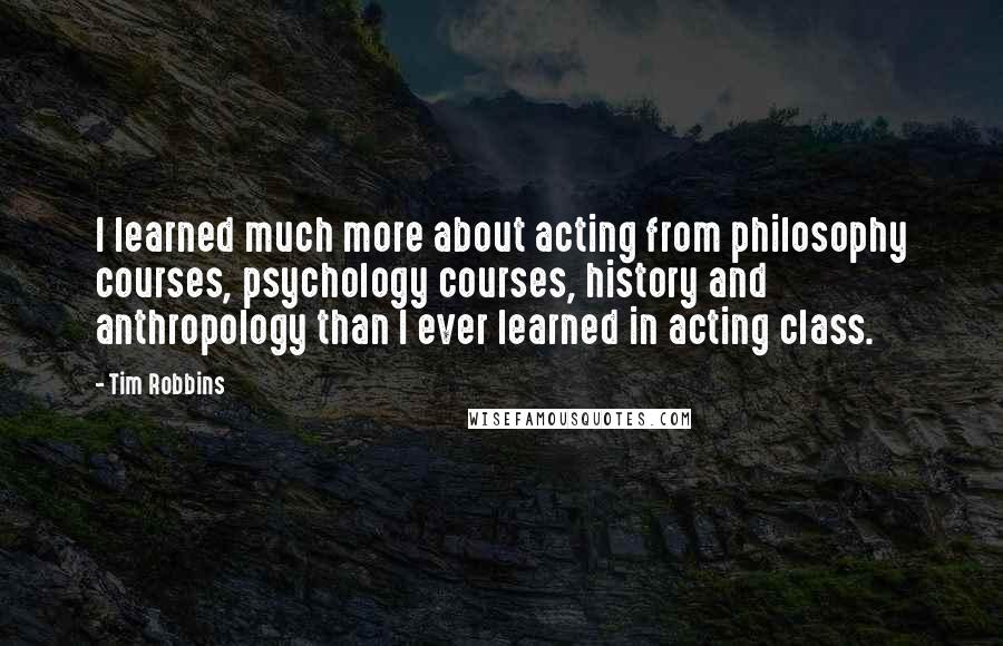 Tim Robbins Quotes: I learned much more about acting from philosophy courses, psychology courses, history and anthropology than I ever learned in acting class.