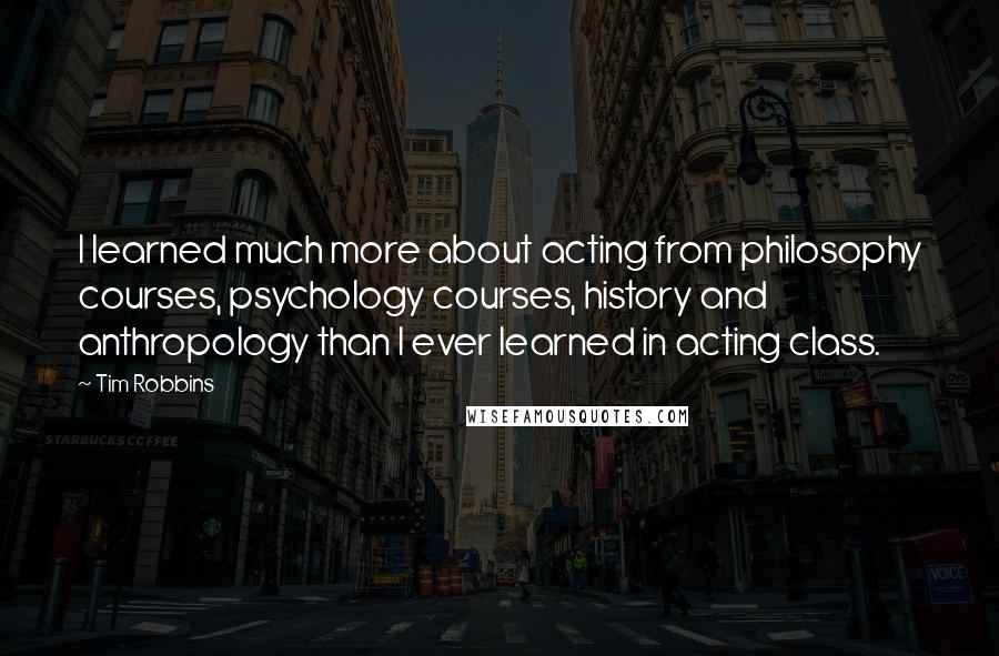 Tim Robbins Quotes: I learned much more about acting from philosophy courses, psychology courses, history and anthropology than I ever learned in acting class.