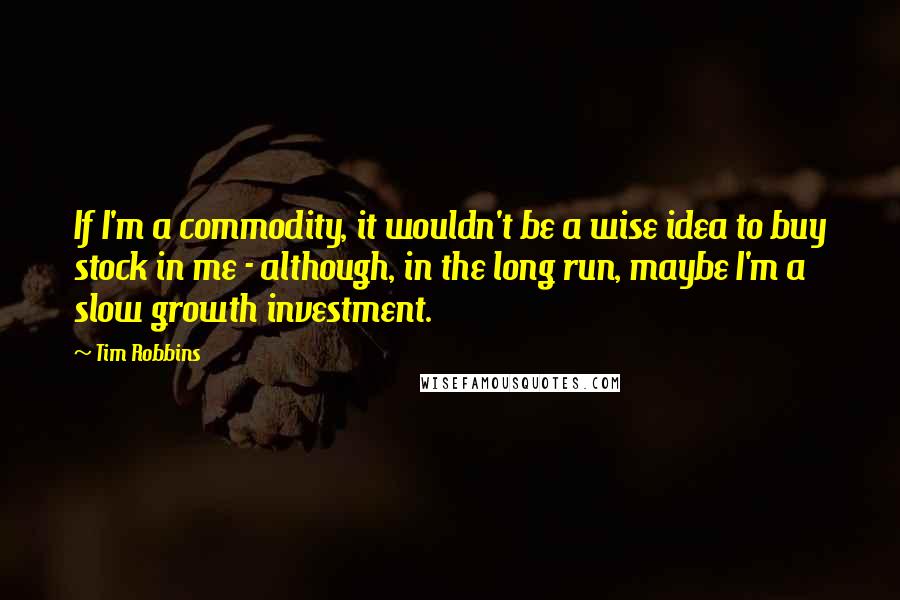Tim Robbins Quotes: If I'm a commodity, it wouldn't be a wise idea to buy stock in me - although, in the long run, maybe I'm a slow growth investment.