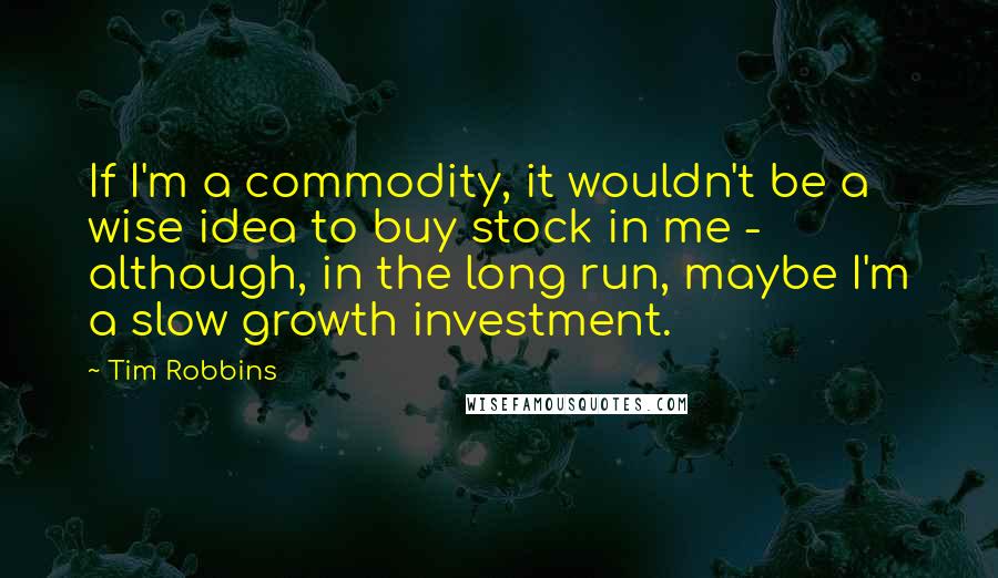 Tim Robbins Quotes: If I'm a commodity, it wouldn't be a wise idea to buy stock in me - although, in the long run, maybe I'm a slow growth investment.