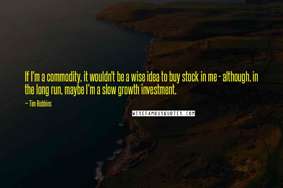 Tim Robbins Quotes: If I'm a commodity, it wouldn't be a wise idea to buy stock in me - although, in the long run, maybe I'm a slow growth investment.