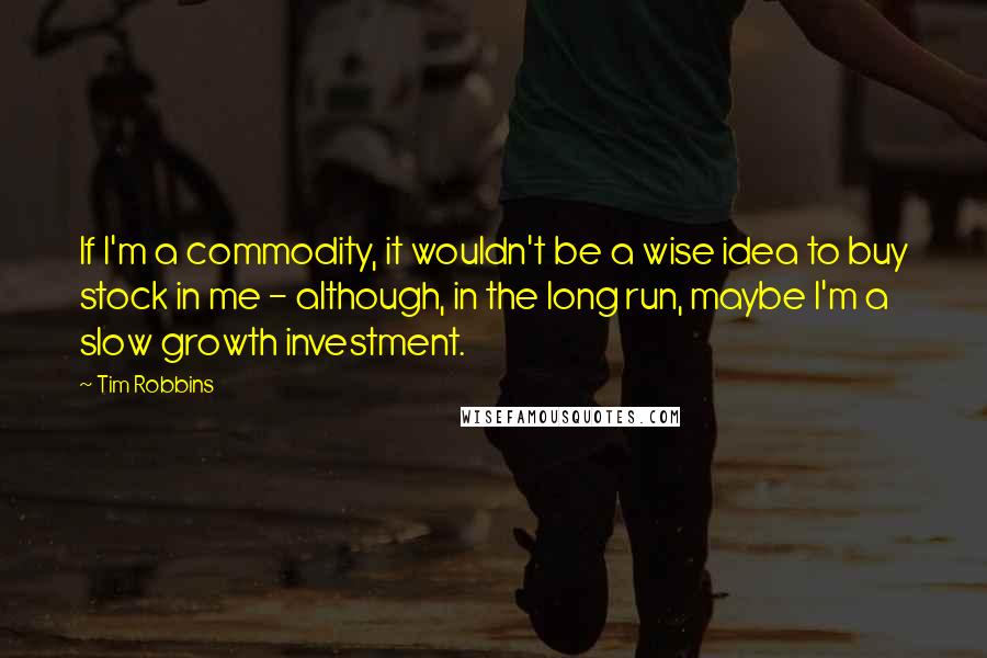 Tim Robbins Quotes: If I'm a commodity, it wouldn't be a wise idea to buy stock in me - although, in the long run, maybe I'm a slow growth investment.