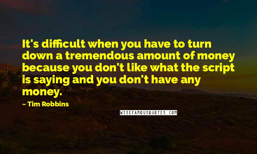 Tim Robbins Quotes: It's difficult when you have to turn down a tremendous amount of money because you don't like what the script is saying and you don't have any money.