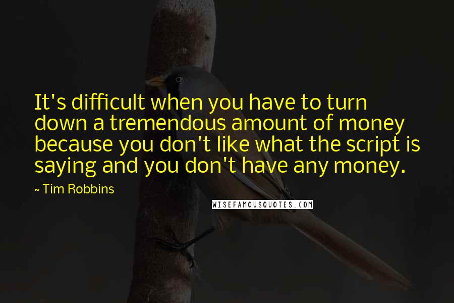 Tim Robbins Quotes: It's difficult when you have to turn down a tremendous amount of money because you don't like what the script is saying and you don't have any money.