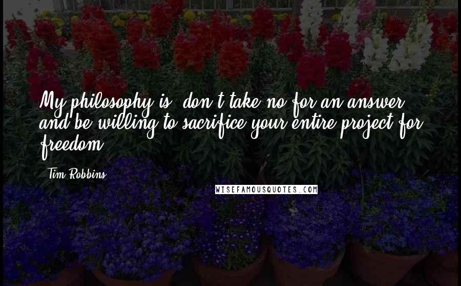 Tim Robbins Quotes: My philosophy is, don't take no for an answer and be willing to sacrifice your entire project for freedom.