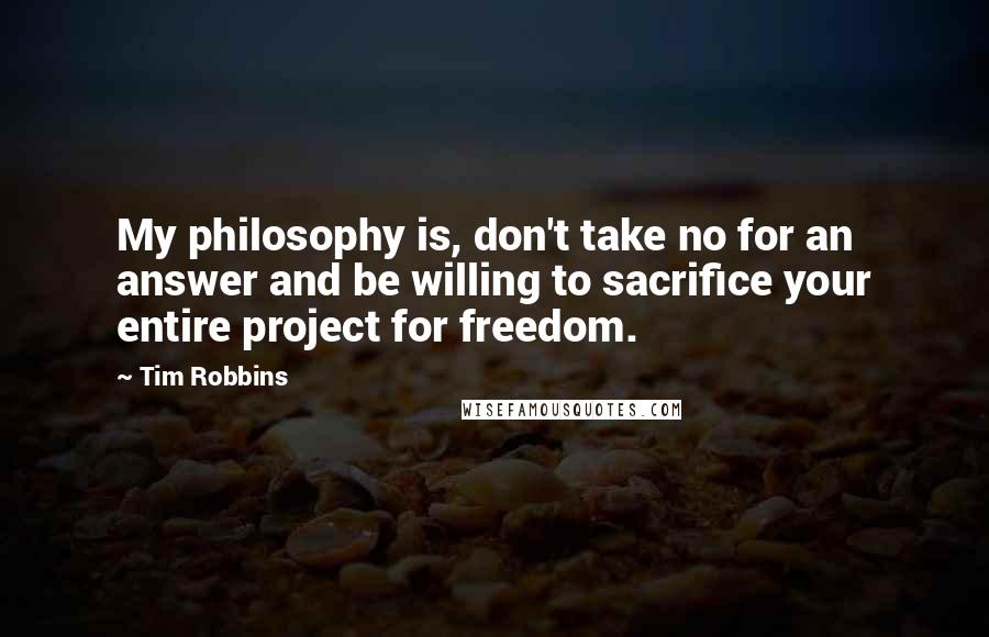 Tim Robbins Quotes: My philosophy is, don't take no for an answer and be willing to sacrifice your entire project for freedom.