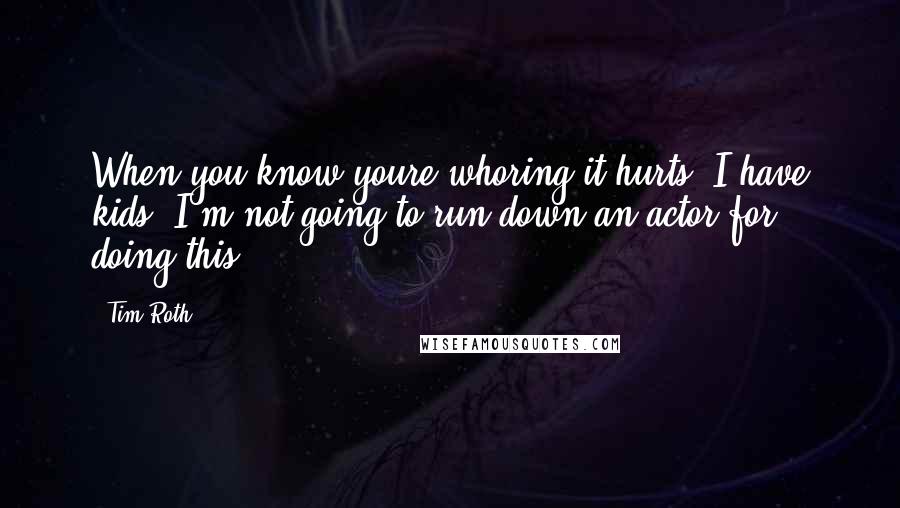 Tim Roth Quotes: When you know youre whoring it hurts. I have kids. I'm not going to run down an actor for doing this.