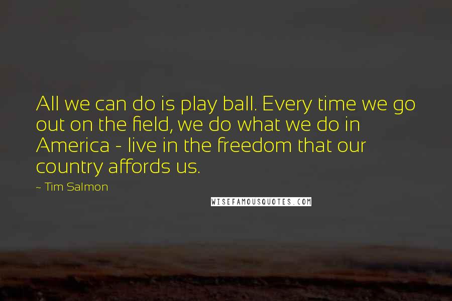 Tim Salmon Quotes: All we can do is play ball. Every time we go out on the field, we do what we do in America - live in the freedom that our country affords us.