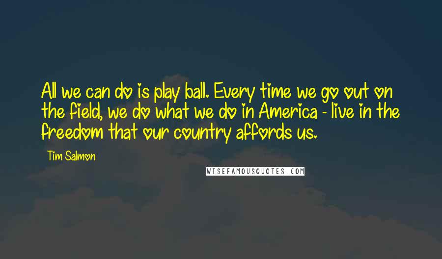 Tim Salmon Quotes: All we can do is play ball. Every time we go out on the field, we do what we do in America - live in the freedom that our country affords us.