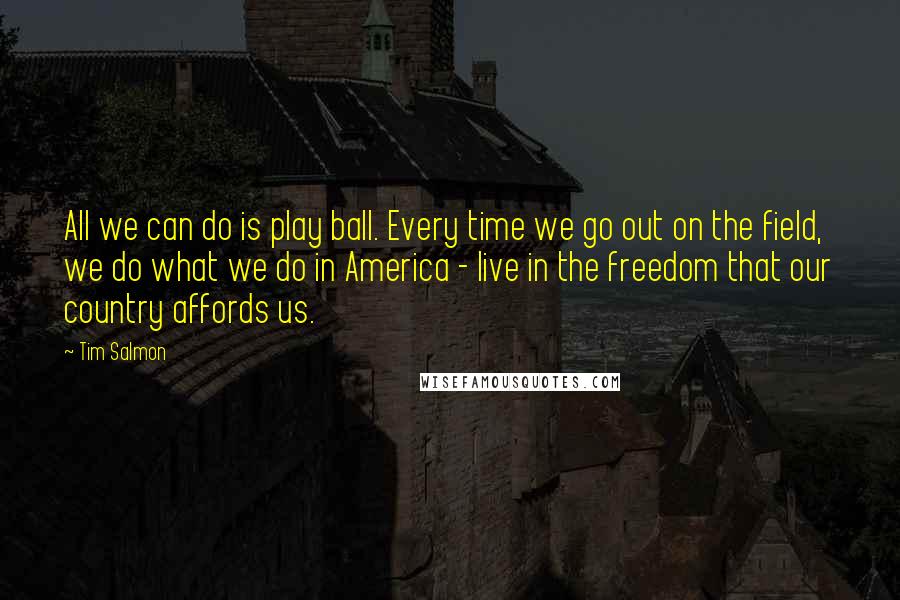Tim Salmon Quotes: All we can do is play ball. Every time we go out on the field, we do what we do in America - live in the freedom that our country affords us.