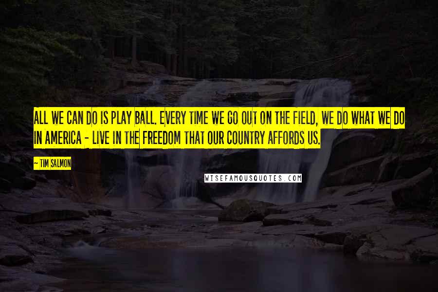 Tim Salmon Quotes: All we can do is play ball. Every time we go out on the field, we do what we do in America - live in the freedom that our country affords us.