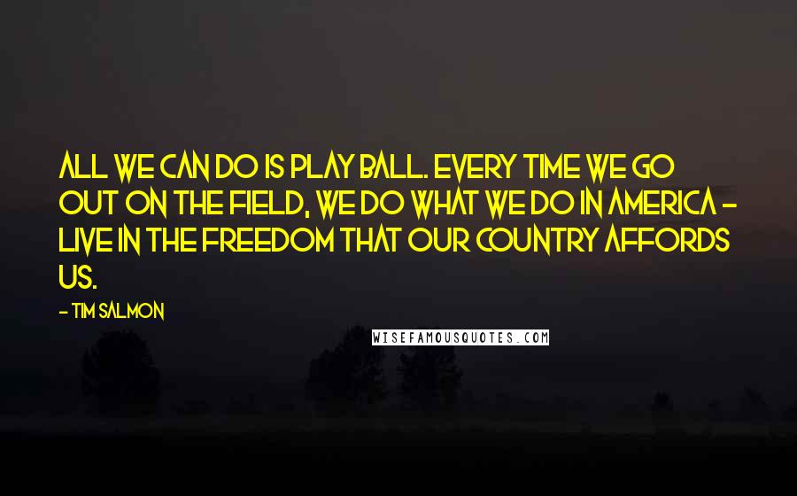 Tim Salmon Quotes: All we can do is play ball. Every time we go out on the field, we do what we do in America - live in the freedom that our country affords us.