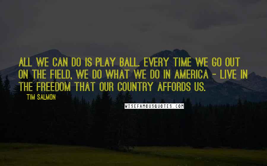 Tim Salmon Quotes: All we can do is play ball. Every time we go out on the field, we do what we do in America - live in the freedom that our country affords us.