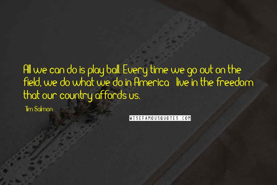 Tim Salmon Quotes: All we can do is play ball. Every time we go out on the field, we do what we do in America - live in the freedom that our country affords us.