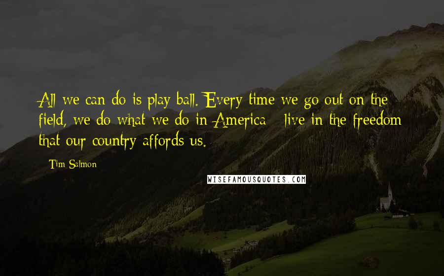 Tim Salmon Quotes: All we can do is play ball. Every time we go out on the field, we do what we do in America - live in the freedom that our country affords us.