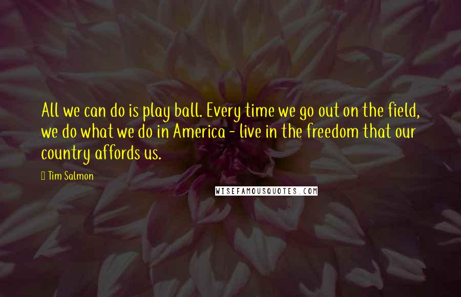 Tim Salmon Quotes: All we can do is play ball. Every time we go out on the field, we do what we do in America - live in the freedom that our country affords us.