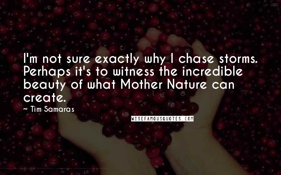 Tim Samaras Quotes: I'm not sure exactly why I chase storms. Perhaps it's to witness the incredible beauty of what Mother Nature can create.
