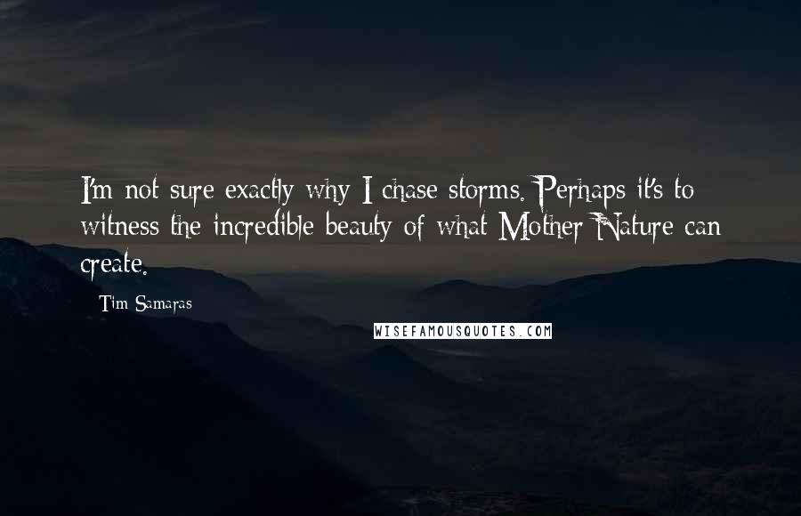 Tim Samaras Quotes: I'm not sure exactly why I chase storms. Perhaps it's to witness the incredible beauty of what Mother Nature can create.