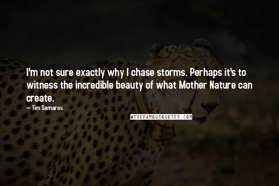 Tim Samaras Quotes: I'm not sure exactly why I chase storms. Perhaps it's to witness the incredible beauty of what Mother Nature can create.