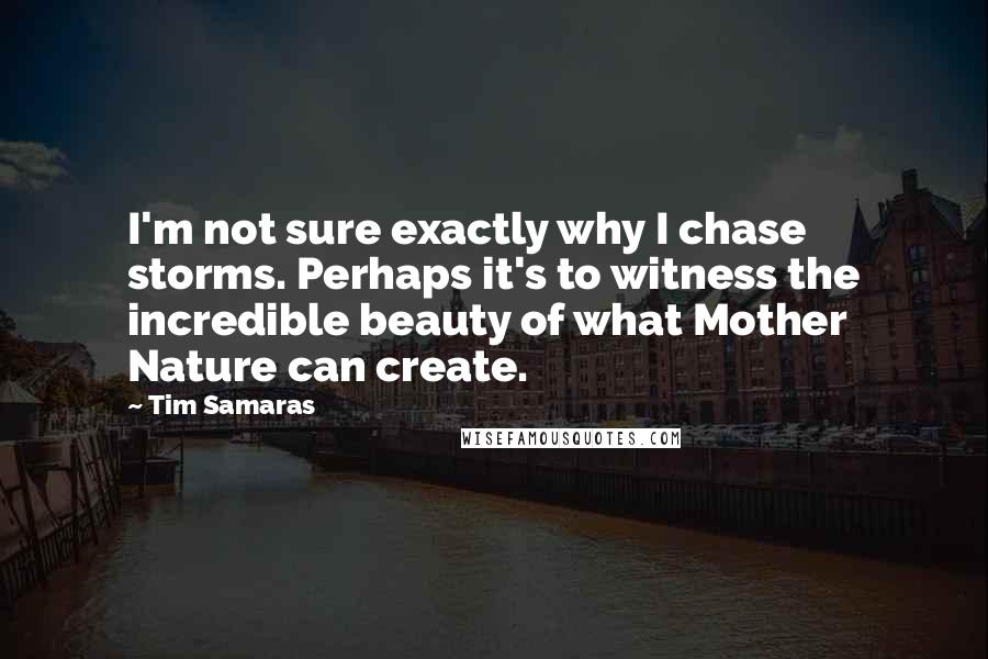 Tim Samaras Quotes: I'm not sure exactly why I chase storms. Perhaps it's to witness the incredible beauty of what Mother Nature can create.