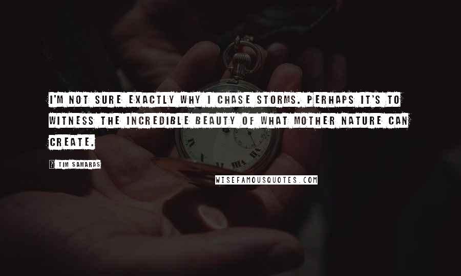 Tim Samaras Quotes: I'm not sure exactly why I chase storms. Perhaps it's to witness the incredible beauty of what Mother Nature can create.