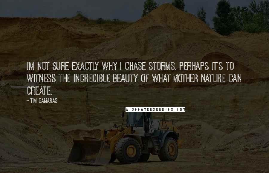 Tim Samaras Quotes: I'm not sure exactly why I chase storms. Perhaps it's to witness the incredible beauty of what Mother Nature can create.