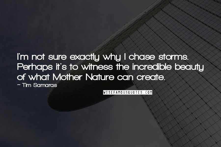 Tim Samaras Quotes: I'm not sure exactly why I chase storms. Perhaps it's to witness the incredible beauty of what Mother Nature can create.