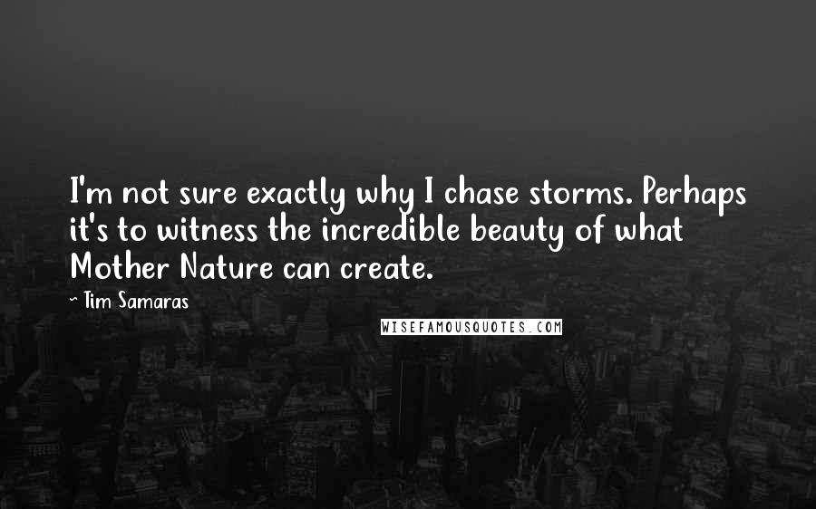 Tim Samaras Quotes: I'm not sure exactly why I chase storms. Perhaps it's to witness the incredible beauty of what Mother Nature can create.