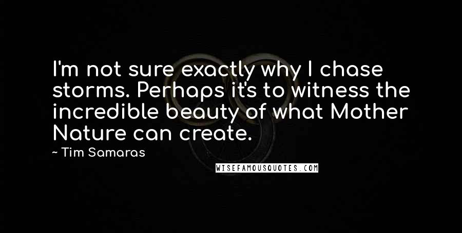 Tim Samaras Quotes: I'm not sure exactly why I chase storms. Perhaps it's to witness the incredible beauty of what Mother Nature can create.