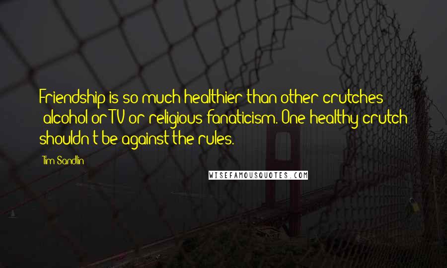 Tim Sandlin Quotes: Friendship is so much healthier than other crutches -alcohol or TV or religious fanaticism. One healthy crutch shouldn't be against the rules.