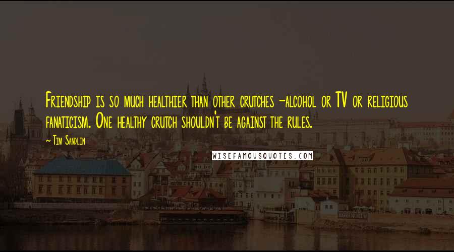 Tim Sandlin Quotes: Friendship is so much healthier than other crutches -alcohol or TV or religious fanaticism. One healthy crutch shouldn't be against the rules.